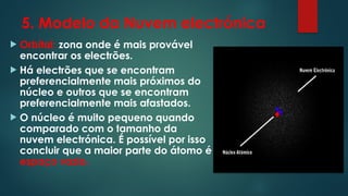 5. Modelo da Nuvem electrónica
 Orbital: zona onde é mais provável
encontrar os electrões.
 Há electrões que se encontram
preferencialmente mais próximos do
núcleo e outros que se encontram
preferencialmente mais afastados.
 O núcleo é muito pequeno quando
comparado com o tamanho da
nuvem electrónica. É possível por isso
concluir que a maior parte do átomo é
espaço vazio.
 