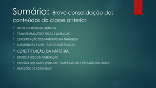 Sumário: Breve consolidação dos
conteúdos da classe anterior.
 BREVE HISTÓRIA DA QUÍMICA.
 TRANSFORMAÇÕES FÍSICAS E QUÍMICAS.
 CLASSIFICAÇÃO DOS MATERIAIS NA NATUREZA.
 SUBSTÂNCIAS E MISTURAS DE SUBSTÂNCIAS.
 CONSTITUIÇÃO DA MATÉRIA.
 ESTADO FÍSICO DE AGREGAÇÃO
 PRESSÃO DOS GASES (VOLUME; TEMPERATURA E PRESSÃO DOS GASES).
 REACÇÕES DE ÁCIDO-BASE
 