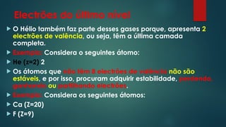 Electrões do último nível
 O Hélio também faz parte desses gases porque, apresenta 2
electrões de valência, ou seja, têm a última camada
completa.
 Exemplo: Considera o seguintes átomo:
 He (z=2) 2
 Os átomos que não têm 8 electrões de valência não são
estáveis, e por isso, procuram adquirir estabilidade, perdendo,
ganhando ou partilhando electrões.
 Exemplo: Considera os seguintes átomos:
 Ca (Z=20)
 F (Z=9)
 