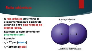 Raio atómico
 O raio atómico determina-se
experimentalmente a partir da
distância entre dois núcleos de
átomos iguais.
 Expressa-se normalmente em
picometros (pm).
 Exemplo:
 rH = 37 pm (menor)
 rFr = 260 pm (maior)
 