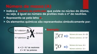 Número de massa (A)
 Indica o número de partículas que existe no núcleo do átomo,
ou seja, é igual ao número de protões mais o nº de neutrões.
 Representa-se pela letra A.
 Os elementos químicos são representados simbolicamente por:
Exemplo:
 
