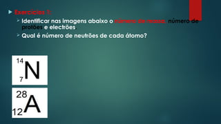  Exercícios 1:
 Identificar nas imagens abaixo o número de massa, número de
protões e electrões.
 Qual é número de neutrões de cada átomo?
 
