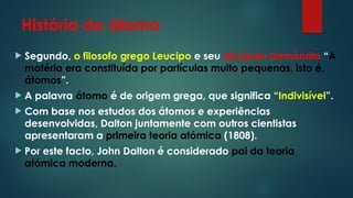 História do átomo
 Segundo, o filosofo grego Leucipo e seu discípulo Demócrito “A
matéria era constituída por partículas muito pequenas, isto é,
átomos”.
 A palavra átomo é de origem grega, que significa “Indivisível”.
 Com base nos estudos dos átomos e experiências
desenvolvidas, Dalton juntamente com outros cientistas
apresentaram a primeira teoria atómica (1808).
 Por este facto, John Dalton é considerado pai da teoria
atómica moderna.
 