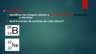  Exercícios 2:
 Identificar nas imagens abaixo o número de massa, número de
protões e electrões.
 Qual é número de neutrões de cada átomo?
 