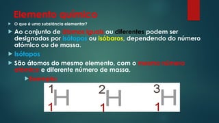Elemento químico
 O que é uma substância elementar?
 Ao conjunto de átomos iguais ou diferentes podem ser
designados por isótopos ou isóbaros, dependendo do número
atómico ou de massa.
 Isótopos
 São átomos do mesmo elemento, com o mesmo número
atómico e diferente número de massa.
Exemplo:
 