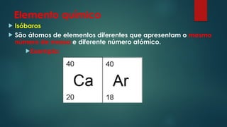 Elemento químico
 Isóbaros
 São átomos de elementos diferentes que apresentam o mesmo
número de massa e diferente número atómico.
Exemplo:
 