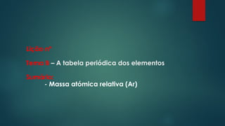 Lição nº
Tema B – A tabela periódica dos elementos
Sumário:
- Massa atómica relativa (Ar)
 