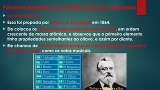 Primeiras tentativas de classificação dos elementos
 Lei das Oitavas:
 Essa foi proposta por John A. R. Newlands em 1864.
 Ele colocou os elementos agrupados de sete em sete, em ordem
crescente de massa atômica, e observou que o primeiro elemento
tinha propriedades semelhantes ao oitavo, e assim por diante.
 Ele chamou de Lei das oitavas porque as características se repetiam
de sete em sete, como as notas musicais.
 