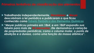 Primeiras tentativas de classificação dos elementos
 Trabalhando independentemente, Mendeleev e Meyer
descobriram a lei periódica e publicaram o que ficou
conhecido como Tabela Periódica dos Elementos Químicos.
 “Meyer publicou primeiro em 1864, e em 1869 expandiu sua
tabela para mais de 50 elementos. Ele demonstrou a variação
de propriedades periódicas, como o volume molar, o ponto de
ebulição e a dureza, como uma função da massa atômica”.
 