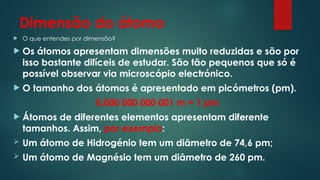 Dimensão do átomo
 O que entendes por dimensão?
 Os átomos apresentam dimensões muito reduzidas e são por
isso bastante difíceis de estudar. São tão pequenos que só é
possível observar via microscópio electrónico.
 O tamanho dos átomos é apresentado em picómetros (pm).
0,000 000 000 001 m = 1 pm
 Átomos de diferentes elementos apresentam diferente
tamanhos. Assim, por exemplo:
 Um átomo de Hidrogénio tem um diâmetro de 74,6 pm;
 Um átomo de Magnésio tem um diâmetro de 260 pm.
 