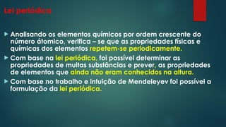 Lei periódica
 Analisando os elementos químicos por ordem crescente do
número átomico, verifica – se que as propriedades físicas e
químicas dos elementos repetem-se periodicamente.
 Com base na lei periódica, foi possível determinar as
propriedades de muitas substâncias e prever, as propriedades
de elementos que ainda não eram conhecidos na altura.
 Com base no trabalho e intuição de Mendeleyev foi possível a
formulação da lei periódica.
 