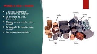 Metais e não – metais
 O que são substância
elementares ou simples?
 Dá exemplo de subst.
Elementos?
 Diferença entre metais e não –
metais?
 Dá exemplo de metais e não -
metais?
 Exemplos de semimetais?
 