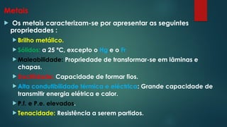 Metais
 Os metais caracterizam-se por apresentar as seguintes
propriedades :
 Brilho metálico.
 Sólidos: a 25 ºC, excepto o Hg e o Fr
 Maleabilidade: Propriedade de transformar-se em lâminas e
chapas.
 Ductilidade: Capacidade de formar fios.
 Alta condutibilidade térmica e eléctrica: Grande capacidade de
transmitir energia elétrica e calor.
 P.f. e P.e. elevados.
 Tenacidade: Resistência a serem partidos.
 