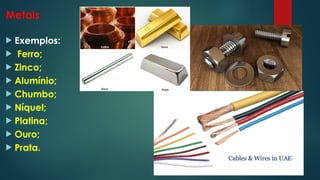 Metais
 Exemplos:
 Ferro;
 Zinco;
 Alumínio;
 Chumbo;
 Níquel;
 Platina;
 Ouro;
 Prata.
 