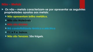 Não – Metais
 Os não – metais caracterizam-se por apresentar as seguintes
propriedades opostas aos metais:
 Não apresentam brilho metálico.
 Não são Maleáveis.
 Não são dúcteis:
 Má condutibilidade térmica e eléctrica
 P.f. e P.e. baixos.
 Não são Tenazes: São frágeis.
 