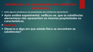Semelhança nas propriedades das substâncias
elementares
 Existe alguma semelhança nas propriedades das substâncias elementares?
 Após análise experimental, verificou-se, que as substâncias
elementares não apresentam as mesmas propriedades ou
características.
 Exemplo:
 Observa e diga em que estado físico se encontram as
substâncias?
 