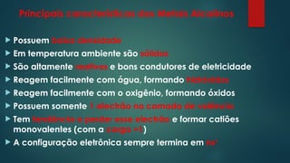 Principais características dos Metais Alcalinos
 Possuem baixa densidade
 Em temperatura ambiente são sólidos
 São altamente reativos e bons condutores de eletricidade
 Reagem facilmente com água, formando hidróxidos
 Reagem facilmente com o oxigênio, formando óxidos
 Possuem somente 1 electrão na camada de valência
 Tem tendência a perder esse electrão e formar catiões
monovalentes (com a carga +1)
 A configuração eletrônica sempre termina em ns1
 