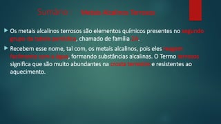 Sumário : Metais Alcalinos Terrosos
 Os metais alcalinos terrosos são elementos químicos presentes no segundo
grupo da tabela periódica, chamado de família 2A.
 Recebem esse nome, tal com, os metais alcalinos, pois eles reagem
facilmente com a água, formando substâncias alcalinas. O Termo terrosos
significa que são muito abundantes na crosta terrestre e resistentes ao
aquecimento.
 
