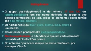 Halogéneos
 O grupo dos halogêneos é o de número 17 (ou 7A) da
tabela periódica e tem seu nome derivado do grego e que
significa formadores de sais. Todos os elementos desta família
são não metais (ametais).
 Os halogéneos são: flúor, cloro, bromo, iodo, astato e
ununséptio.
 Característica principal: alta eletronegatividade.
 Electronegatividade: é a tendência que um certo elemento
possui de atrair electrões para si.
 Na natureza aparecem sempre na forma diatômica, por
exemplo: Cl2 e F2.
 