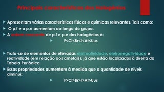 Principais características dos Halogénios
 Apresentam várias características físicas e químicas relevantes. Tais como:
 O p.f e o p.e aumentam ao longo do grupo.
 A ordem crescente de p.f e p.e dos halogênios é:
 F<Cl<Br<I<At<Uus
 Trata-se de elementos de elevadas eletroafinidade, eletronegatividade e
reatividade (em relação aos ametais), já que estão localizados à direita da
Tabela Periódica.
 Essas propriedades aumentam à medida que a quantidade de níveis
diminui:
 F>Cl>Br>I>At>Uus
 