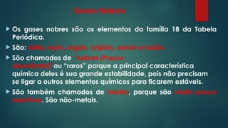 Gases Nobres
 Os gases nobres são os elementos da família 18 da Tabela
Periódica.
 São: hélio, neón, argón, criptón, xenón e radón.
 São chamados de “nobres (Pouco
abundante)”ou “raros” porque a principal característica
química deles é sua grande estabilidade, pois não precisam
se ligar a outros elementos químicos para ficarem estáveis.
 São também chamados de inertes, porque são muito pouco
reactivos. São não-metais.
 