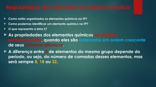Regularidade dos elementos na tabela Periódica
 Como estão organizados os elementos químicos na TP?
 Como podemos identificar um elemento químico na TP?
 O que representa a letra Z?
 As propriedades dos elementos químicos se repetem
periodicamente, quando eles são ordenados em ordem crescente
de seus números atômicos.
 A diferença entre Z de elementos do mesmo grupo depende do
período, ou seja, do número de camadas desses elementos, mas
será sempre 8, 18 ou 32.
 