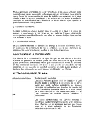 Muchas partículas arrancadas del suelo y arrastradas a las aguas, junto con otros
materiales que hay en suspensión en las aguas, son, en términos de masa total, la
mayor fuente de contaminación del agua. La turbidez que provocan en el agua
dificulta la vida de algunos organismos, y los sedimentos que se van acumulando
destruyen sitios de alimentación o desove de los peces, rellenan lagos o pantanos
y obstruyen canales, rías y puertos.

y Sustancias Radiactivas.

Isótopos radiactivos solubles pueden estar presentes en el agua y, a veces, se
pueden ir acumulando a los largo de las cadenas tróficas, alcanzando
concentraciones considerablemente más altas en algunos tejidos vivos que las
que tenían en el agua.

q Contaminación Térmica.

El agua caliente liberada por centrales de energía o procesos industriales eleva,
en ocasiones, la temperatura de ríos o embalses con lo que disminuye su
capacidad de contener oxígeno y afecta a la vida de los organismos

CONSECUENCIA DE LA CONTAMINACIÓN

Los efectos de la contaminación del agua incluyen los que afectan a la salud
humana. La presencia de nitratos (sales del ácido nítrico) en el agua potable
puede producir una enfermedad infantil que en ocasiones es mortal. El presente
en los fertilizantes derivados del cieno o lodo puede ser absorbido por las
cosechas, de ser ingerida en cantidad suficiente, el metal puede producir un
trastorno diarreico agudo, así como lesiones en el hígado y los riñones

ALTERACIONES QUIMICAS DEL AGUA

Alteraciones químicas     Contaminación que indica
                          Las aguas naturales pueden tener pH ácidos por el CO2
                          disuelto desde la atmósfera o proveniente de los seres
                          vivos; por ácido sulfúrico procedente de algunos
                          minerales, por ácidos húmicos disueltos del mantillo del
                          suelo. La principal sustancia básica en el agua natural
                          es el carbonato cálcico que puede reaccionar con el
                          CO2 formando un sistema tampón carbonato /
pH
                          bicarbonato.

                          Las aguas contaminadas con vertidos mineros o
                          industriales pueden tener pH muy ácido. El pH tiene una
                          gran influencia en los procesos químicos que tienen
                          lugar en el agua, actuación de los floculantes,
                          tratamientos de depuración, etc.
 