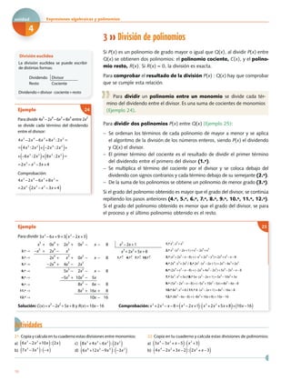 3 División de polinomios
Si P(x) es un polinomio de grado mayor o igual que Q(x), al dividir P(x) entre
Q(x) se obtienen dos polinomios: el polinomio cociente, C(x), y el polino-
mio resto, R(x). Si R(x) = 0, la división es exacta.
Para comprobar el resultado de la división P(x) : Q(x) hay que comprobar
que se cumple esta relación.
Para dividir un polinomio entre un monomio se divide cada tér-
mino del dividendo entre el divisor. Es una suma de cocientes de monomios
(Ejemplo 24).
Para dividir dos polinomios P(x) entre Q(x) (Ejemplo 25):
− Se ordenan los términos de cada polinomio de mayor a menor y se aplica
el algoritmo de la división de los números enteros, siendo P(x) el dividendo
y Q(x) el divisor.
− El primer término del cociente es el resultado de dividir el primer término
del dividendo entre el primero del divisor (1.º).
− Se multiplica el término del cociente por el divisor y se coloca debajo del
dividendo con signos contrarios y cada término debajo de su semejante (2.º).
− De la suma de los polinomios se obtiene un polinomio de menor grado (3.º).
Si el grado del polinomio obtenido es mayor que el grado del divisor, se continúa
repitiendo los pasos anteriores (4.º, 5.º, 6.º, 7.º, 8.º, 9.º, 10.º, 11.º, 12.º).
Si el grado del polinomio obtenido es menor que el grado del divisor, se para
el proceso y el último polinomio obtenido es el resto.
Ejemplo
Para dividir 3x2
6x +9=3 x2
2x +3( )− −
x
5
+ 0x
4
+ 2x
3
+ 0x
2
− x − 8 x
2
−2x+1 1.º x
5
:x
2
=x
3
2.º → −x
5
+ 2x
4
− x
3
x
3
+2x
2
+5x+8 2.º x
3
⋅(x
2
−2x+1)=x
5
−2x
4
+x
3
3.º → 2x4
+ x3
+ 0x2
− x − 8 1.º↑ 4.º↑ 7.º↑ 10.º↑ 3.º (x5
+2x
3
−x−8)+(−x
5
+2x
4
−x
3
)=2x
4
+x
3
−x−8
5.º → −2x
4
+ 4x
3
− 2x
2 4.º 2x
4
:x
2
=2x
2
/ 5.º 2x
2
⋅(x
2
−2x+1)=2x
4
−4x
3
+2x
2
6.º → 5x3
− 2x2
− x − 8 6.º (2x
4
+x
3
−x−8)+(−2x
4
+4x
3
−2x
2
)=5x
3
−2x
2
−x−8
8.º → −5x3
+ 10x
2
− 5x 7.º 5x
3
:x
2
=5x / 8.º 5x⋅(x
2
−2x+1)=5x
3
−10x
2
+5x
9.º → 8x2
− 6x − 8 9.º (5x
3
−2x
2
−x−8)+(−5x
3
+10x
2
−5x)=8x
2
−6x−8
11.º → 8x2
+ 16x + 8 10.º 8x2
:x2
=8 / 11.º 8⋅(x2
−2x+1)=8x2
−16x−8
12.º → 10x − 16 12.º (8x
2
−6x−8)+(−8x
2
+16x+8)=10x−16
Solución: C(x)=x
3
−2x
2
+5x+8 y R(x)=10x−16 Comprobación: x5
+2x3
x 8= x2
2x +1( ) x3
+2x2
+5x +8( )+ 10x 16( )− − −−
25
División euclídea
La división euclídea se puede escribir
de distintas formas:
Dividendo Divisor
Resto Cociente
Dividendo=divisor⋅cociente+resto
Actividades
21. Copia y calcula en tu cuaderno estas divisiones entre monomios:
a) 6x3
2x2
+10x( ): 2x( )− c) 8x5
+4x3
6x2
( ): 2x2
( )−
b) 7x5
3x4
( ): x( )− − d) 6x6
+12x5
9x4
( ): 3x2
( )− −
22. Copia en tu cuaderno y calcula estas divisiones de polinomios:
a) 3x4
3x2
+ x 5( ): x2
+3( )− −
b) 4x4
2x2
+3x 2( ): 2x2
+ x 3( )− − −
Ejemplo
Para dividir 4x
5
−2x
4
−6x
3
+8x
4
entre 2x
2
se divide cada término del dividendo
entre el divisor:
Comprobación:
4x5
2x4
6x3
+8x2
=
=2x2
2x3
x2
3x +4( )
− −
− −
24
4x5
2x4
6x3
+8x2
:2x2
=
= 4x5
:2x2
( )+ 2x4
:2x2
( )+
+ 6x3
:2x2
( )+ 8x2
:2x2
( )=
=2x3
x2
3x +4
− −
−
−
−
−
10
Expresiones algebraicas y polinomiosxxE
4
unidad
 