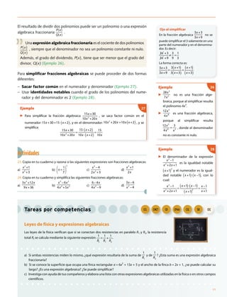 Actividades
23. Copia en tu cuaderno y razona si las siguientes expresiones son fracciones algebraicas:
a)
x2
+1
x5
+3
b) x +
1
7
2
c)
x3
4
2x2
+3
−
d)
x3
+1
2x
24. Copia en tu cuaderno y simplifica las siguientes fracciones algebraicas:
a)
3x2
+12x
9x +36
b)
x3
6x2
4x4
+5x2
−
c)
6 4x
4x2
9
−
−
d)
3x 6
x2
4
−
−
El resultado de dividir dos polinomios puede ser un polinomio o una expresión
algebraica fraccionaria
P(x)
Q(x)
.
Una expresión algebraica fraccionaria es el cociente de dos polinomios
P x( )
Q x( )
, siempre que el denominador no sea un polinomio constante ni nulo.
Además, el grado del dividendo, P(x), tiene que ser menor que el grado del
divisor, Q(x) (Ejemplo 26).
Para simplificar fracciones algebraicas se puede proceder de dos formas
diferentes:
− Sacar factor común en el numerador y denominador (Ejemplo 27).
− Usar identidades notables cuando el grado de los polinomios del nume-
rador y del denominador es 2 (Ejemplo 28).
Ejemplo
▶ Para simplificar la fracción algebraica
15x +30
10x2
+20x
, se saca factor común en el
numerador: 15x +30=15 x +2( ), y en el denominador: 10x2
+20x =10x x +2( ) , y se
simplifica:
15x +30
10x2
+20x
=
15 x +2( )
10x x +2( )
=
15
10x
27
Tareas por competencias
Leyes de física y expresiones algebraicas
Las leyes de la física verifican que si se conectan dos resistencias en paralelo R1 y R2, la resistencia
total Rt se calcula mediante la siguiente expresión:
1
Rt
=
1
R1
+
1
R2
.
a) Si ambas resistencias miden lo mismo, ¿qué expresión resultaría de la suma de
1
R1
y de
1
R2
? ¿Esta suma es una expresión algebraica
fraccionaria?
b) Si se conoce la superficie que ocupa una finca rectangular a = 6x2
+ 13x + 5 y el ancho de la finca b = 2x + 1, ¿se puede calcular su
largo? ¿Es una expresión algebraica? ¿Se puede simplificar?
c) Investiga con ayuda de tus compañeros y elabora una lista con otras expresiones algebraicas utilizadas en la física o en otros campos
científicos.
Ejemplo
▶
28x5
7x2 no es una fracción alge-
braica, porque al simplificar resulta
el polinomio 4x3
.
▶
12x5
4x8 es una fracción algebraica,
porque al simplificar resulta
12x5
4x8
=
3
x3 , donde el denominador
no es constante ni nulo.
26
Ejemplo
▶ El denominador de la expresión
x2
1
x2
+2x +1
−
es la igualdad notable
x +1( )
2
y el numerador es la igual-
dad notable x +1( ) x 1( )− , con lo
cual:
x2
1
x2
+2x +1
=
x +1( ) x 1( )
x +1( )
2
=
x 1
x +1
− −−
28
Ojo al simplificar
En la fracción algebraica
3x +3
3x +9
no se
puede simplificar el 3 solamente en una
parte del numerador y en el denomina-
dor. Es decir:
3x +3
3x +9
3
9
=≠
1
3
La forma correcta es:
3x +3
3x +9
=
3 x +1( )
3 x +3( )
=
x +1( )
x +3( )
CECSIECSCCPAACDCMCTCCLCCLCCL CMCTCMCT CDCD CPAACPAA CSCCSC SIESIE CEC
11
 