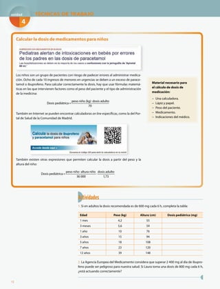 12
Actividades
1. Si en adultos la dosis recomendada es de 600 mg cada 6 h, completa la tabla:
Edad Peso (kg) Altura (cm) Dosis pediátrica (mg)
1 mes 4,2 55
3 meses 5,6 59
1 año 10 76
3 años 15 94
5 años 18 108
7 años 23 120
12 años 39 148
2. La Agencia Europea del Medicamento considera que superar 2 400 mg al día de ibupro-
feno puede ser peligroso para nuestra salud. Si Laura toma una dosis de 800 mg cada 6 h,
¿está actuando correctamente?
Material necesario para
el cálculo de dosis de
medicación:
− Una calculadora.
− Lápiz y papel.
− Peso del paciente.
− Medicamento.
− Indicaciones del médico.
Calcular la dosis de medicamentos para niños
Los niños son un grupo de pacientes con riesgo de padecer errores al administrar medica-
ción. Ocho de cada 10 ingresos de menores en urgencias se deben a un exceso de parace-
tamol o ibuprofeno. Para calcular correctamente la dosis, hay que usar fórmulas matemá-
ticas en las que intervienen factores como el peso del paciente y el tipo de administración
de la medicina:
Dosis pediátrica=
peso niño (kg) dosis adulto
70
También en Internet se pueden encontrar calculadoras on line específicas, como la del Por-
tal de Salud de la Comunidad de Madrid.
También existen otras expresiones que permiten calcular la dosis a partir del peso y la
altura del niño:
Dosis pediátrica=
peso niño altura niño
36 000
dosis adulto
1,73
TÉCNICAS DE TRABAJOTTT
4
unidad
 