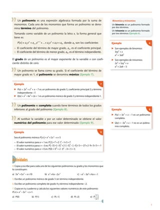 Un polinomio es una expresión algebraica formada por la suma de
monomios. Cada uno de los monomios que forma un polinomio se deno-
mina término del polinomio.
Tomando como variable de un polinomio la letra x, la forma general que
tiene es:
P(x) = anxn
+ an 1xn 1
+...+ a2x2
+ a1x + a0, donde ak son los coeficientes
− El coeficiente del término de mayor grado, an, es el coeficiente principal.
− El coeficiente del término de menor grado, a0, es el término independiente.
El grado de un polinomio es el mayor exponente de la variable x con coefi-
ciente distinto de cero.
Un polinomio se llama como su grado. Si el coeficiente del término de
mayor grado es 1, el polinomio se denomina mónico (Ejemplo 7).
Ejemplo
▶ P(x) = 2x
5
+ x
4
+ x − 7 es un polinomio de grado 5, coeficiente principal 2 y término
independiente −7.
▶ Q(x) = x3
− 6x
2
+ 2x + 1 es un polinomio mónico de grado 3 y término independiente 1.
7
Un polinomio es completo cuando tiene términos de todos los grados
inferiores al grado del polinomio (Ejemplo 8).
Al sustituir la variable x por un valor determinado se obtiene el valor
numérico del polinomio para ese valor determinado (Ejemplo 9).
Ejemplo
Sea el polinomio mónico P x( )= −x3
+2x2
x +5
− El valor numérico para x = 1 es: P 1( )=13
+2 12
1+5=7−
− El valor numérico para x = −3 es: P 3( )= 3( )
3
+2 3( )
2
3( )+5= 27+2 9+3+5= 1− − − − −− −
− El valor numérico para x = 0 es: P(0) = 03
+ 2 · 02
− 0 + 5 = 5
9
Actividades
4. Copia y escribe para cada uno de los siguientes polinomios su grado y los monomios que
lo constituyen:
a) 3x4
+5x2
x +10 b) x2
+6x 2x3
c) a2
3a5
+4a+ 1
5. Escribe un polinomio mónico de grado 5 sin término independiente.
6. Escribe un polinomio completo de grado 4 y término independiente −2.
7. Copia en tu cuaderno y calcula los siguientes valores numéricos de este polinomio:
P(x)= x3
3x2
x +1.
a) P(0) b) P(1) c) P(−1) d) P(−2) e) P
1
2
Binomios y trinomios
Un binomio es un polinomio formado
por dos términos.
Un trinomio es un polinomio formado
por tres términos (Ejemplo 6).
Ejemplo
▶ Son ejemplos de binomios:
3xy2
+ x
a3
+ 3ab2
▶ Son ejemplos de trinomios:
2x2
+ 5xy
3
+ x
a2
+ 2ab − 5
6
Ejemplo
▶ P(x) = 3x2
+ x − 1 es un polinomio
completo.
▶ Q(x) = −3x
4
+ x − 1 no es un polino-
mio completo.
8
3
 