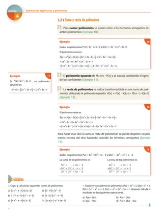 1.2 Suma y resta de polinomios
Para sumar polinomios se suman entre sí los términos semejantes de
ambos polinomios (Ejemplo 10).
Ejemplo
Dados los polinomios P(x)=3x3
+2x 6 y Q(x)= 4x3
+3x2
5x +1− − −
El polinomio suma es:
S x( )=P x( )+Q x( )= 3x3
+2x 6( )+ 4x3
+3x2
5x +1( )=
=3x3
+2x 6 4x3
+3x2
5x +1=
= 3x3
4x3
( )+3x2
+ 2x 5x( )+ 6+1( )= x3
+3x2
3x 5
− − −
− − −
− − − − − −
10
El polinomio opuesto de P(x) es −P(x) y se calcula cambiando el signo
de los coeficientes (Ejemplo 11).
La resta de polinomios se realiza transformándola en una suma de poli-
nomios utilizando el polinomio opuesto: R(x) = P(x) − Q(x) = P(x) + [−Q(x)]
(Ejemplo 12).
Ejemplo
El polinomio resta es:
R x( )=P x( ) Q x( )= 3x3
+2x 6( ) 4x3
+3x2
5x +1( )=
=3x3
+2x 6+4x3
3x2
+5x 1=
= 3x3
+4x3
( ) 3x2
+ 2x +5x( )+ 6 1( )=7x3
3x2
+7x 7
−
−
− − − − −
− −
− − − −
12
Para hacer más fácil la suma o resta de polinomios se puede disponer un poli-
nomio encima del otro haciendo coincidir los términos semejantes (Ejemplo
13).
Ejemplo
Dados los polinomios P(x) = 5x
3
+ 0x
2
+ 4x − 3 y Q(x) = −2x
3
+ 7x
2
+ x − 2:
La suma de los polinomios es:
5x
3
+ + 4x − 3
−2x
3
+ 7x
2
+ x − 2
3x
3
+ 7x
2
+ 5x − 5
La resta de los polinomios es:
5x
3
+ + 4x − 3
+2x
3
− 7x
2
− x + 2
7x
3
− 7x
2
+ 3x − 1
13
Ejemplo
Si P(x)=2x3
3x +1− , su polinomio
opuesto es:
P(x)= 2x3
3x +1( )= 2x3
+3x 1− − − − −
11
Actividades
8. Copia y calcula las siguientes sumas de polinomios:
a) 3x2
x +1( )+ 2x +3( )− d) x2
+1( )+ x2
3( )−
b) x2
+ x +1( )+ x3
x +1( )− e) x +2( ) x2
x 1( )− −
c) 4x2
x 1( )+ x 5( )− − − f) 2+ x( )+ x2
+3x +1( )−
9. Copia en tu cuaderno los polinomios: P(x) = 3x
2
+ 2, Q(x) = x
2
+ 5,
R(x) = 5x3
− x2
+ x −2, S(x) = −x3
+ 2x2
+ 5x + 1. Después, calcula el
resultado de las siguientes operaciones.
a) P(x) + Q(x) b) R(x) − Q(x)
c) S(x) − P(x) d) P(x) + Q(x) − S(x)
4
Expresiones algebraicas y polinomiosxxE
4
unidad
 