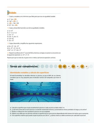 Tareas por competencias
Identidades notables y cálculo de superficies
El hotel Euroholiday ha decidido reformar su piscina, ya que el 80% de sus clientes
considera que es muy pequeña para el elevado número de huéspedes que tiene el
hotel.
a) Calcula la superficie que ocupa actualmente la piscina si cada uno de sus lados mide 7 m.
b) ¿Cuál sería el área de la nueva piscina si se decide mantenerle la forma y aumentarle la misma cantidad a lo largo y a lo ancho?
c) Realiza un dibujo de cómo quedaría la piscina una vez ampliada.
d) Elabora una tabla que nos permita calcular la superficie de la nueva piscina dependiendo del número de metros que se aumente.
e) Si la superficie máxima que puede ocupar la piscina son 256 m2
, ¿cuántos metros se debe aumentar por cada lado la piscina?
Actividades
17. Copia y completa con el término que falta para que sea una igualdad notable:
a) x
2
−6x+ ____
b) 16x
2
+ ____ +1
c) ____ +18x+100
d) 4x2
−4x+ ____
18. Copia y desarrolla haciendo uso de las igualdades notables.
a) (x+3)
2
b) (1−x)⋅(1+x)
c) (3x−1)2
d) (4x−7)⋅(4x+7)
e) (2a+b)2
f) (5x−x
2
)
2
19. Copia, desarrolla y simplifica las siguientes expresiones.
a) (3x+3)
2
−(3x−3)
2
b) (x−2)
2
−(x
2
+4x+4)
c) 6x2
−(x−1)
2
+(2x+1)
2
20. Raquel es profesora de 3.er
curso de ESO y mientras corregía un examen se encontró con
la siguiente expresión: (x+3)2
=x2
+9.
Razona por qué se trata de un grave error e indica cuál sería la expresión correcta.
CECSIECSCCPAACDCMCTCCLCCLCCL CMCTCMCT CD CPAACPAA CSC SIESIE CEC
9
 