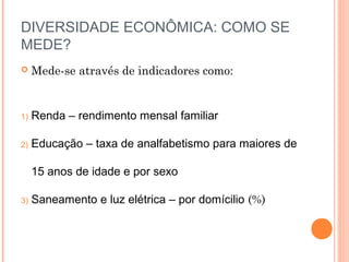 DIVERSIDADE ECONÔMICA: COMO SE
MEDE?
    Mede-se através de indicadores como:


1)   Renda – rendimento mensal familiar

2)   Educação – taxa de analfabetismo para maiores de

     15 anos de idade e por sexo

3)   Saneamento e luz elétrica – por domícilio (%)
 