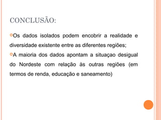 CONCLUSÃO:

Os   dados isolados podem encobrir a realidade e
diversidade existente entre as diferentes regiões;
A   maioria dos dados apontam a situaçao desigual
do Nordeste com relação às outras regiões (em
termos de renda, educação e saneamento)
 