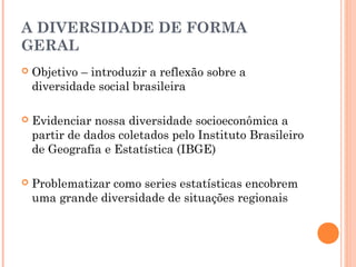 A DIVERSIDADE DE FORMA
GERAL
   Objetivo – introduzir a reflexão sobre a
    diversidade social brasileira

   Evidenciar nossa diversidade socioeconômica a
    partir de dados coletados pelo Instituto Brasileiro
    de Geografia e Estatística (IBGE)

   Problematizar como series estatísticas encobrem
    uma grande diversidade de situações regionais
 