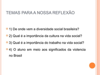 TEMAS PARA A NOSSA REFLEXÃO


   1) De onde vem a diversidade social brasileira?
   2) Qual é a importância da cultura na vida social?
   3) Qual é a importância do trabalho na vida social?
   4) O aluno em meio aos significados da violencia
    no Brasil
 
