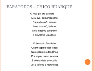 PARATODOS – CHICO BUARQUE
         O meu pai era paulista
          Meu avô, pernambucano
           O meu bisavô, mineiro
           Meu tataravô, baiano
          Meu maestro soberano
           Foi Antonio Brasileiro


           Foi Antonio Brasileiro
          Quem soprou esta toada
         Que cobri de redondilhas
         Pra seguir minha jornada
          E com a vista enevoada
         Ver o inferno e maravilhas
 