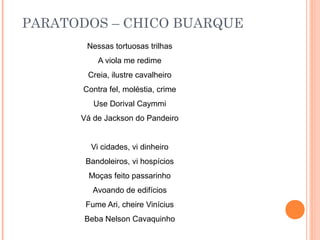 PARATODOS – CHICO BUARQUE
       Nessas tortuosas trilhas
          A viola me redime
       Creia, ilustre cavalheiro
      Contra fel, moléstia, crime
         Use Dorival Caymmi
      Vá de Jackson do Pandeiro


        Vi cidades, vi dinheiro
       Bandoleiros, vi hospícios
        Moças feito passarinho
         Avoando de edifícios
       Fume Ari, cheire Vinícius
       Beba Nelson Cavaquinho
 