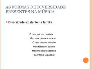AS FORMAS DE DIVERSIDADE
PRESENTES NA MÚSICA

   Diversidade existente na família


                  “O meu pai era paulista
                   Meu avô, pernambucano
                     O meu bisavô, mineiro
                      Meu tataravô, baiano
                     Meu maestro soberano
                     Foi Antonio Brasileiro”
 