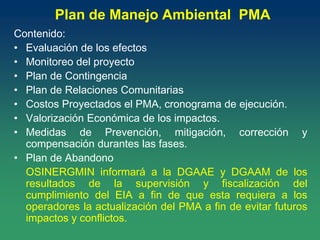 Plan de Manejo Ambiental PMA
Contenido:
• Evaluación de los efectos
• Monitoreo del proyecto
• Plan de Contingencia
• Plan de Relaciones Comunitarias
• Costos Proyectados el PMA, cronograma de ejecución.
• Valorización Económica de los impactos.
• Medidas de Prevención, mitigación, corrección y
compensación durantes las fases.
• Plan de Abandono
OSINERGMIN informará a la DGAAE y DGAAM de los
resultados de la supervisión y fiscalización del
cumplimiento del EIA a fin de que esta requiera a los
operadores la actualización del PMA a fin de evitar futuros
impactos y conflictos.
 
