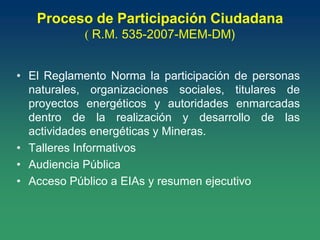 Proceso de Participación Ciudadana
( R.M. 535-2007-MEM-DM)
• El Reglamento Norma la participación de personas
naturales, organizaciones sociales, titulares de
proyectos energéticos y autoridades enmarcadas
dentro de la realización y desarrollo de las
actividades energéticas y Mineras.
• Talleres Informativos
• Audiencia Pública
• Acceso Público a EIAs y resumen ejecutivo
 