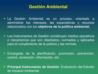 Gestión Ambiental
 La Gestión Ambiental es un proceso, orientado a
administrar los intereses, las expectativas y recursos
relacionados con los objetivos de la política ambiental.
 Los Instrumentos de Gestión constituyen medios operativos
o mecanismos que son diseñados, normados y aplicados
para el cumplimiento de la política y las normas.
 Encargada de la planificación, promoción, prevención,
control, corrección, información, etc.
 Principal Instrumento de Gestión: Evaluación del Estudio
de Impacto Ambiental
 