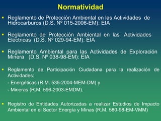 Normatividad
 Reglamento de Protección Ambiental en las Actividades de
Hidrocarburos (D.S. Nº 015-2006-EM): EIA
 Reglamento de Protección Ambiental en las Actividades
Eléctricas (D.S. Nº 029-94-EM): EIA
 Reglamento Ambiental para las Actividades de Exploración
Minera (D.S. Nº 038-98-EM): EIA
 Reglamento de Participación Ciudadana para la realización de
Actividades:
- Energéticas (R.M. 535-2004-MEM-DM) y
- Mineras (R.M. 596-2003-EMDM).
 Registro de Entidades Autorizadas a realizar Estudios de Impacto
Ambiental en el Sector Energía y Minas (R.M. 580-98-EM-VMM)
 