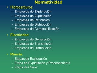 Normatividad
• Hidrocarburos:
– Empresas de Exploración
– Empresas de Explotación
– Empresas de Refinación
– Empresas de Distribución
– Empresas de Comercialización
• Electricidad:
– Empresas de Generación
– Empresas de Transmisión
– Empresas de Distribución
• Minería:
– Etapas de Exploración
– Etapa de Explotación y Procesamiento
– Etapa de Cierre
 