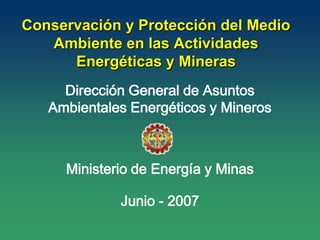 Dirección General de Asuntos
Ambientales Energéticos y Mineros
Ministerio de Energía y Minas
Junio - 2007
Conservación y Protección del Medio
Ambiente en las Actividades
Energéticas y Mineras
 
