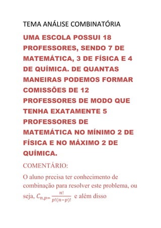 TEMA ANÁLISE COMBINATÓRIA
UMA ESCOLA POSSUI 18
PROFESSORES, SENDO 7 DE
MATEMÁTICA, 3 DE FÍSICA E 4
DE QUÍMICA. DE QUANTAS
MANEIRAS PODEMOS FORMAR
COMISSÕES DE 12
PROFESSORES DE MODO QUE
TENHA EXATAMENTE 5
PROFESSORES DE
MATEMÁTICA NO MÍNIMO 2 DE
FÍSICA E NO MÁXIMO 2 DE
QUÍMICA.
COMENTÁRIO:
O aluno precisa ter conhecimento de
combinação para resolver este problema, ou
seja,             e além disso
 