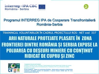 Programul INTERREG IPA de Cooperare Transfrontalieră
România-Serbia
TRAININGUL VOLUNTARILOR ÎN CADRUL PROIECTULUI ROS- NET cod 337
îCooperare dincolo de frontiere.
Programul Interreg-IPA de Cooperare Transfrontalieră Romania-Serbia este finanțat de Uniunea
Europeană prin Instrumentul de Asistenţă pentru Preaderare (IPA II) şi cofinanţat de statele
partenere în programn
Proiect RoRS337 - Reţea de monitorizare România - Serbia pentru evaluarea și diseminarea
impactului activităților miniere de exploatare a cuprului asupra calității apei din zona
transfrontalieră (RoS-NET2)
 