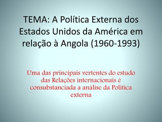 TEMA: A Política Externa dos
Estados Unidos da América em
relação à Angola (1960-1993)
Uma das principais vertentes do estudo
das Relações internacionais é
consubstanciada a análise da Política
externa
 