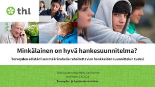 Terveyden ja hyvinvoinnin laitos
Minkälainen on hyvä hankesuunnitelma?
Terveyden edistämisen määrärahalla rahoitettavien hankkeiden suunnittelun tueksi
Erityisasiantuntija Nella Savolainen
Webinaari 1.6.2021
 
